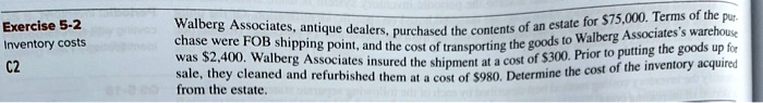 Exercise 5-2
Inventory costs
C2
Walberg Associates, antique dealers, purchased the contents of an estate for 75,000. Terms of the purchase were FOB shipping point, and the cost of transporting the goods to Walberg Associates's warehouse was2,400. Walberg Associates insured the shipment at a cost of 300. Prior to putting the goods up for sale, they cleaned and refurbished them at a cost of980. Determine the cost of the inventory acquired from the estate.