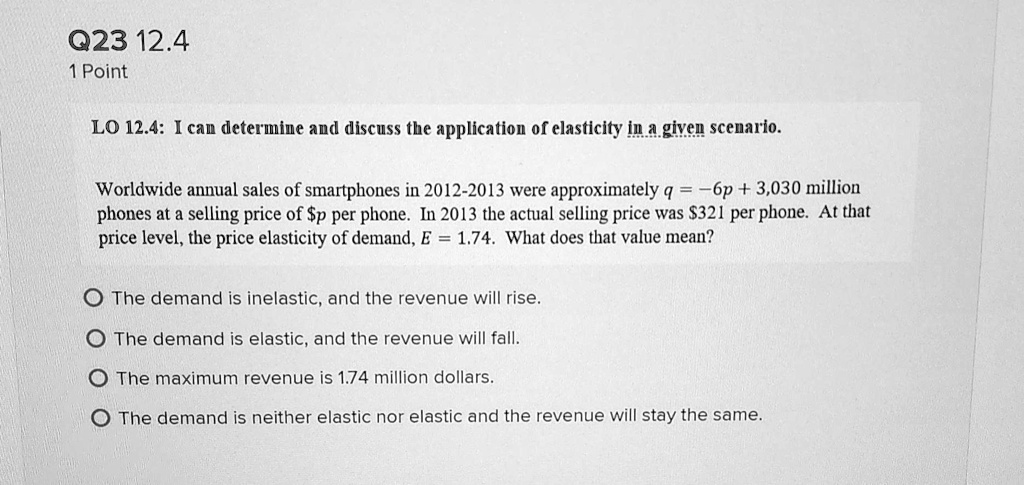 LO 12.4: I can determine and discuss the application of elasticity in a given scenario.

Worldwide annual sales of smartphones in 2012-2013 were approximately q = -6p + 3,030 million phones at a selling price of p per phone. In 2013 the actual selling price was321 per phone. At that price level, the price elasticity of demand, E = 1.74. What does that value mean?

The demand is inelastic, and the revenue will rise.
The demand is elastic, and the revenue will fall.
The maximum revenue is 1.74 million dollars.
The demand is neither elastic nor elastic and the revenue will stay the same.