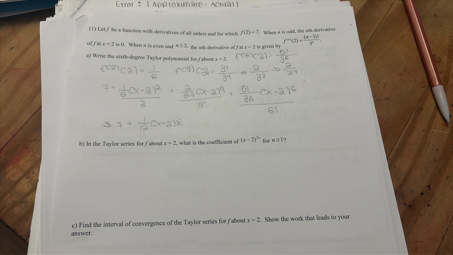 Error: I Approximate-Actual I
11) Let f be a function with derivatives of all orders and for which f(2)=7. When n is odd, the nth derivative of f at x=2 is 0 . When n is even and n ≥ 2, the nth derivative of f at x=2 is given by f^(n)(2)=((n-1)!)/(3^n).
a) Write the sixth-degree Taylor polynomial for f about x=2.

    f(6)(2)=(5!)/(36)


    f(2)(2)=(1)/(6)+f(4)(2)=(3!)/(3^4)→(2)/(3^3)→(2)/(27)
        (7+(1)/(6)(x-2)^2)/(2)+((2)/(87)(x-2)^4)/(4!!)+((5!)/(36)(x-2)^6)/(6!)
        → 7+(1)/(12)(x-2)^2

b) In the Taylor series for f about x=2, what is the coefficient of (x-2)^2 n for n ≥ 1 ?
c) Find the interval of convergence of the Taylor series for f about x=2. Show the work that leads to your answer.