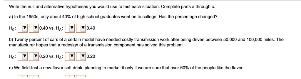 Write the null and alternative hypotheses you would use to test each situation. Complete parts a through c.
a) In the 1950s, only about 40% of high school graduates went on to college. Has the percentage changed?
H0: 0.40 vs. HA: 0.40
b) Twenty percent of cars of a certain model have needed costly transmission work after being driven between 50,000 and 100,000 miles. The manufacturer hopes that a redesign of a transmission component has solved this problem.
H0: 0.20 vs. HA: 0.20
c) We field-test a new-flavor soft drink, planning to market it only if we are sure that over 60% of the people like the flavor.