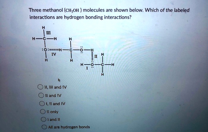 Three methanol (CH3OH ) molecules are shown below. Which of the labeled interactions are hydrogen bonding interactions?
H
III
H - C - H
H
:
: O :::::::: H — C — O : : — H
H
IV
H
:
II
H
H — O — C — H
I : : H
II, III and IV
II and IV
I, II and IV
II only
I and II
All are hydrogen bonds