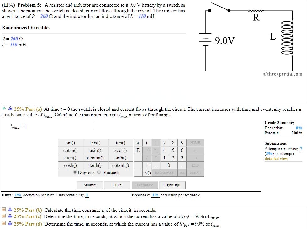 Problem 5: A resistor and inductor are connected to a 9.0 V battery by a switch as shown. The moment the switch is closed, current flows through the circuit. The resistor has a resistance of R = 260 ? and the inductor has an inductance of L = 110 mH.

Randomized Variables
R = 260 ?
L = 110 mH

Part (a) At time t = 0 the switch is closed and current flows through the circuit. The current increases with time and eventually reaches a steady state value of imax. Calculate the maximum current imax in units of milliamps.

Part (b) Calculate the time constant, ?, of the circuit, in seconds.

Part (c) Determine the time, in seconds, at which the current has a value of i(t50) = 50% of imax.

Part (d) Determine the time, in seconds, at which the current has a value of i(t99) = 99% of imax.