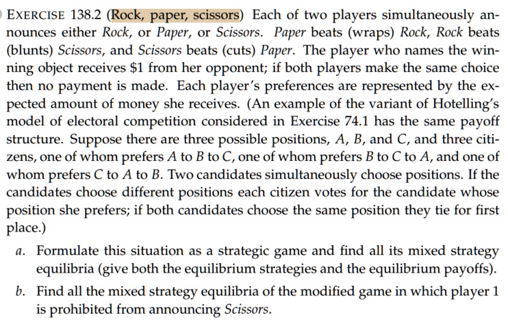 EXERCISE 138.2 (Rock, paper, scissors) Each of two players simultaneously announces either Rock, or Paper, or Scissors. Paper beats (wraps) Rock, Rock beats (blunts) Scissors, and Scissors beats (cuts) Paper. The player who names the winning object receives 1 from her opponent; if both players make the same choice then no payment is made. Each player's preferences are represented by the expected amount of money she receives. (An example of the variant of Hotelling's model of electoral competition considered in Exercise 74.1 has the same payoff structure. Suppose there are three possible positions, A, B, and C, and three citizens, one of whom prefers A to B to C, one of whom prefers B to C to A, and one of whom prefers C to A to B. Two candidates simultaneously choose positions. If the candidates choose different positions each citizen votes for the candidate whose position she prefers; if both candidates choose the same position they tie for first place.)
a. Formulate this situation as a strategic game and find all its mixed strategy equilibria (give both the equilibrium strategies and the equilibrium payoffs).
b. Find all the mixed strategy equilibria of the modified game in which player 1 is prohibited from announcing Scissors.