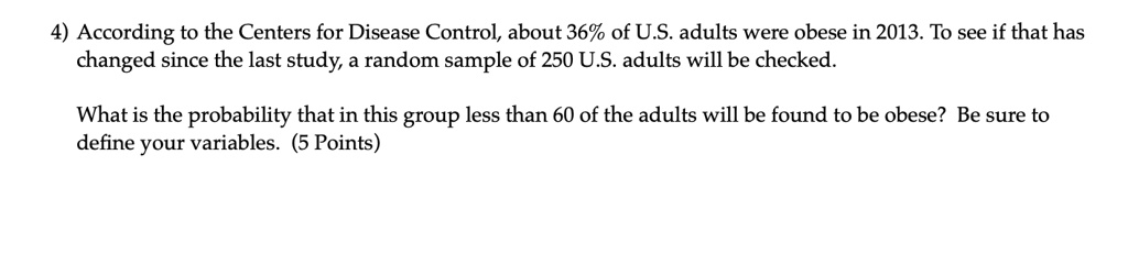 According to the Centers for Disease Control, about 36% of U.S. adults were obese in 2013. To see if that has changed since the last study, a random sample of 250 U.S. adults will be checked. What is the probability that in this group less than 60 of the adults will be found to be obese? Be sure to define your variables.