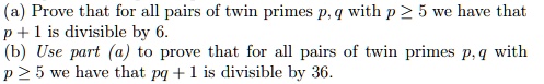 (a) Prove that for all pairs of twin primes p,q with p ? 5 we have that p + 1 is divisible by 6.
(b) Use part (a) to prove that for all pairs of twin primes p, q with p ? 5 we have that pq + 1 is divisible by 36.