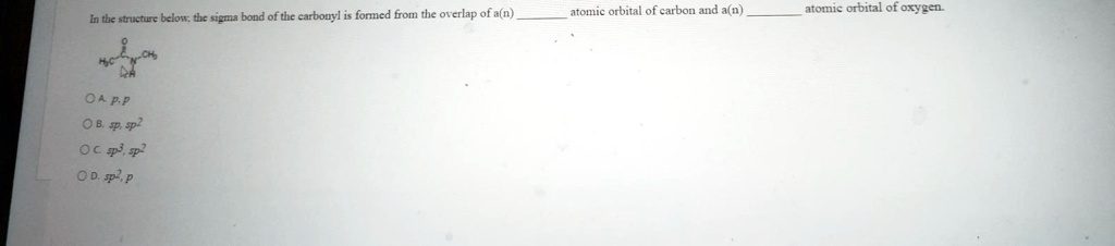 In the structure below, the sigma bond of the carbonyl is formed from the overlap of a(n)  atomic orbital of carbon and a(n)  atomic orbital of oxygen.

O A. p, p
O B. sp, sp2
O C. sp3, sp2
O D. sp2, p