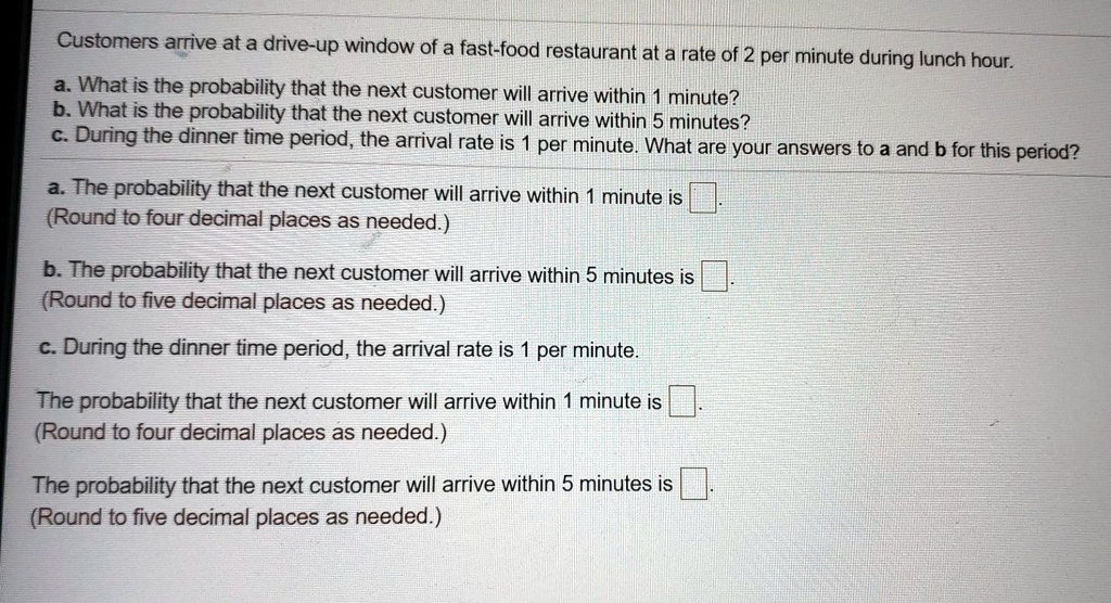 Customers arrive at a drive-up window of a fast-food restaurant at a rate of 2 per minute during lunch hour.
a. What is the probability that the next customer will arrive within 1 minute?
b. What is the probability that the next customer will arrive within 5 minutes?
c. During the dinner time period, the arrival rate is 1 per minute. What are your answers to a and b for this period?
a. The probability that the next customer will arrive within 1 minute is.
(Round to four decimal places as needed.)
b. The probability that the next customer will arrive within 5 minutes is.
(Round to five decimal places as needed.)
c. During the dinner time period, the arrival rate is 1 per minute.
The probability that the next customer will arrive within 1 minute is.
(Round to four decimal places as needed.)
The probability that the next customer will arrive within 5 minutes is.
(Round to five decimal places as needed.)