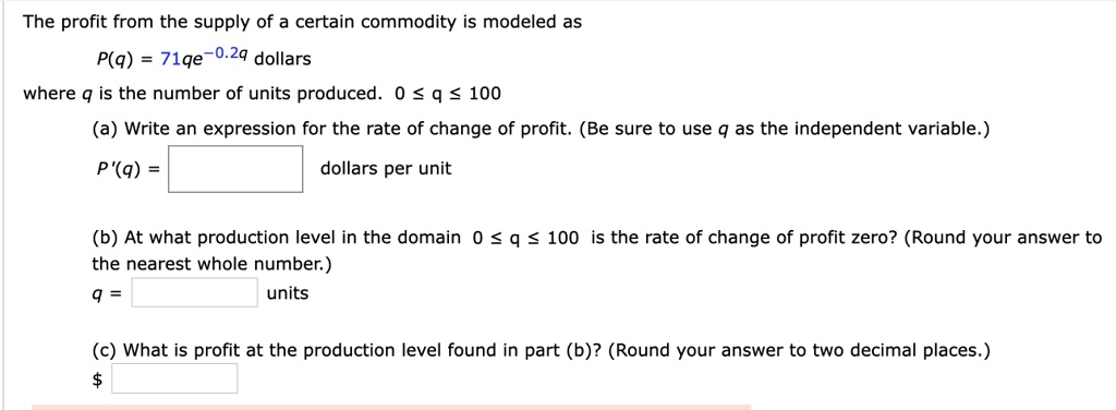 The profit from the supply of a certain commodity is modeled as
P(q) = 71qe^-0.2q dollars
where q is the number of units produced. 0 ? q ? 100
(a) Write an expression for the rate of change of profit. (Be sure to use q as the independent variable.)
P'(q) = dollars per unit
(b) At what production level in the domain 0 ? q ? 100 is the rate of change of profit zero? (Round your answer to the nearest whole number.)
q = units
(c) What is profit at the production level found in part (b)? (Round your answer to two decimal places.)

