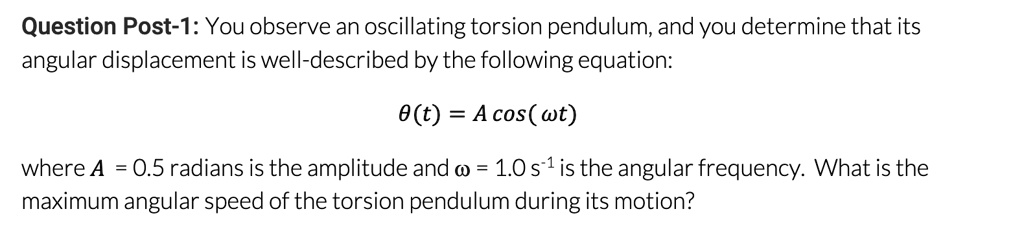 You observe an oscillating torsion pendulum, and you determine that its angular displacement is well-described by the following equation:
?(t) = A cos( ?t)
where A = 0.5 radians is the amplitude and ? = 1.0 s?¹ is the angular frequency. What is the maximum angular speed of the torsion pendulum during its motion?