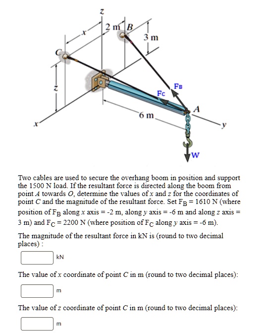 Two cables are used to secure the overhang boom in position and support the 1500 N load. If the resultant force is directed along the boom from point A towards O, determine the values of x and z for the coordinates of point C and the magnitude of the resultant force. Set FB = 1610 N (where position of FB along x axis = -2 m, along y axis = -6 m and along z axis = 3 m) and FC = 2200 N (where position of FC along y axis = -6 m).
The magnitude of the resultant force in kN is (round to two decimal places) :
kN
The value of x coordinate of point C in m (round to two decimal places):
m
The value of z coordinate of point C in m (round to two decimal places):
m