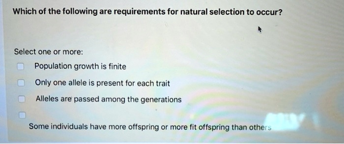 Which of the following are requirements for natural selection to occur?
Select one or more:
Population growth is finite
Only one allele is present for each trait
Alleles are passed among the generations
Some individuals have more offspring or more fit offspring than others