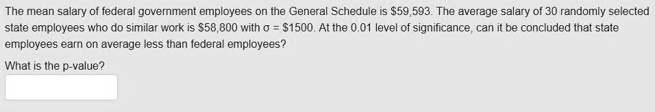 SOLVED: The mean salary of federal government employees on the General  Schedule is 59,593. The average salary of 30 randomly selected state  employees who do similar work is58,800 with = S1500.At the