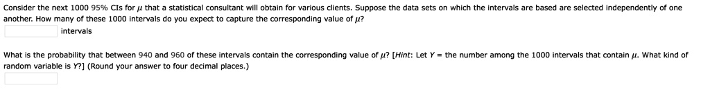 Consider the next 1000 95% CIs for ? that a statistical consultant will obtain for various clients. Suppose the data sets on which the intervals are based are selected independently of one another. How many of these 1000 intervals do you expect to capture the corresponding value of ??
intervals

What is the probability that between 940 and 960 of these intervals contain the corresponding value of ?? [Hint: Let Y = the number among the 1000 intervals that contain ?. What kind of random variable is Y?] (Round your answer to four decimal places.)
