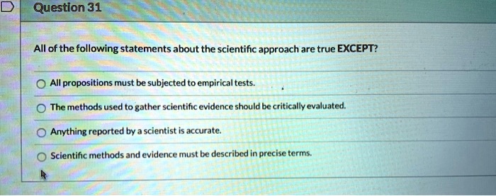 All of the following statements about the scientific approach are true EXCEPT?
All propositions must be subjected to empirical tests.
The methods used to gather scientific evidence should be critically evaluated.
Anything reported by a scientist is accurate.
Scientific methods and evidence must be described in precise terms.