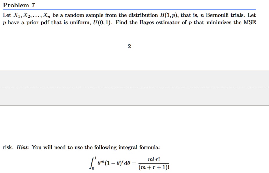 Problem 7
Let X1, X2, …, Xn be a random sample from the distribution B(1, p), that is, n Bernoulli trials. Let p have a prior pdf that is uniform, U(0, 1). Find the Bayes estimator of p that minimizes the MSE
risk. Hint: You will need to use the following integral formula:
∫0^1 θ^m (1 - θ)^r dθ = (m! r!)/((m + r + 1)!)