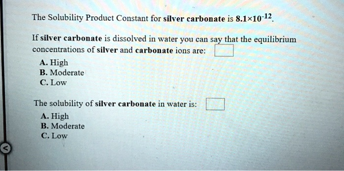 The Solubility Product Constant for silver carbonate is 8.1×10?¹².

If silver carbonate is dissolved in water you can say that the equilibrium concentrations of silver and carbonate ions are:
A. High
B. Moderate
C. Low

The solubility of silver carbonate in water is:
A. High
B. Moderate
C. Low