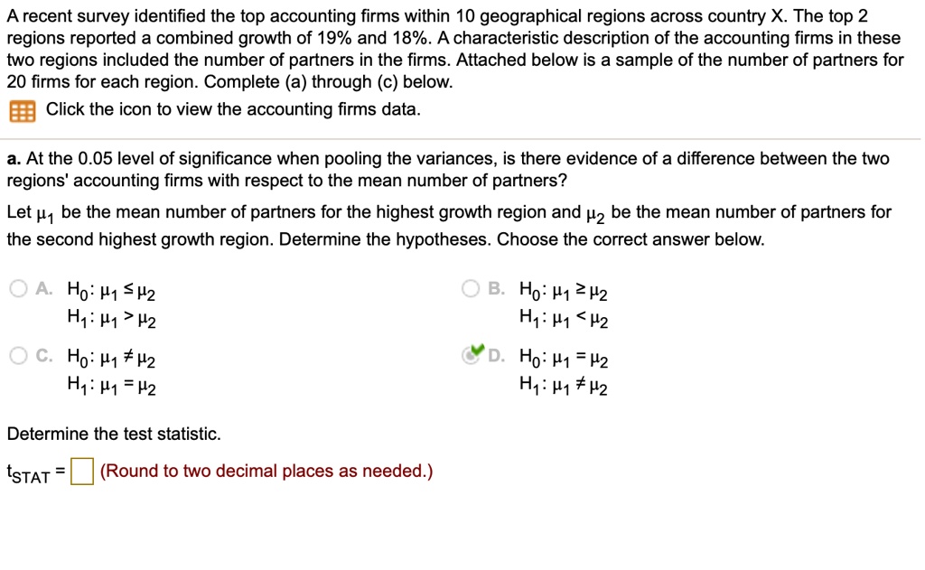 A recent survey identified the top accounting firms within 10 geographical regions across country X. The top 2 regions reported a combined growth of 19% and 18%. A characteristic description of the accounting firms in these two regions included the number of partners in the firms. Attached below is a sample of the number of partners for 20 firms for each region. Complete (a) through (c) below.
Click the icon to view the accounting firms data.

a. At the 0.05 level of significance when pooling the variances, is there evidence of a difference between the two regions' accounting firms with respect to the mean number of partners?
Let ?? be the mean number of partners for the highest growth region and ?? be the mean number of partners for the second highest growth region. Determine the hypotheses. Choose the correct answer below.

A. H?: ?? ? ??
H?: ?? > ??
B. H?: ?? ? ??
H?: ?? < ??
C. H?: ?? ? ??
H?: ?? = ??
D. H?: ?? = ??
H?: ?? ? ??

Determine the test statistic.
tSTAT = (Round to two decimal places as needed.)