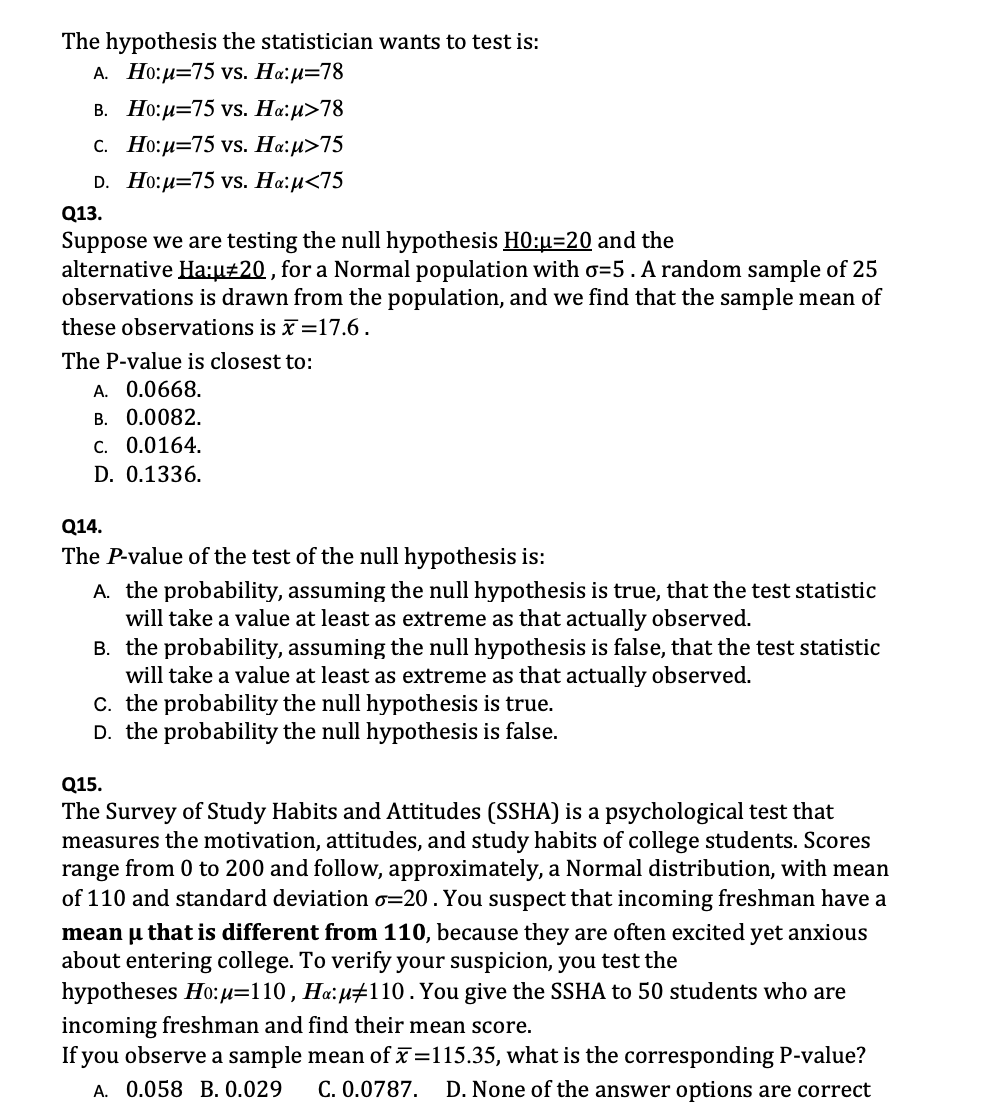The hypothesis the statistician wants to test is:
A. H?:µ=75 vs. H?:µ=78
B. H?:µ=75 vs. H?:µ>78
C. H?:µ=75 vs. H?:µ>75
D. H?:µ=75 vs. H?:µ<75
Q13.
Suppose we are testing the null hypothesis H0:µ=20 and the alternative Ha:µ?20 , for a Normal population with ?=5 . A random sample of 25 observations is drawn from the population, and we find that the sample mean of these observations is x? =17.6 .
The P-value is closest to:
A. 0.0668.
B. 0.0082.
C. 0.0164.
D. 0.1336.
Q14.
The P-value of the test of the null hypothesis is:
A. the probability, assuming the null hypothesis is true, that the test statistic will take a value at least as extreme as that actually observed.
B. the probability, assuming the null hypothesis is false, that the test statistic will take a value at least as extreme as that actually observed.
C. the probability the null hypothesis is true.
D. the probability the null hypothesis is false.
Q15.
The Survey of Study Habits and Attitudes (SSHA) is a psychological test that measures the motivation, attitudes, and study habits of college students. Scores range from 0 to 200 and follow, approximately, a Normal distribution, with mean of 110 and standard deviation ?=20 . You suspect that incoming freshman have a mean µ that is different from 110, because they are often excited yet anxious about entering college. To verify your suspicion, you test the hypotheses H?:µ=110 , H?:µ?110 . You give the SSHA to 50 students who are incoming freshman and find their mean score.
If you observe a sample mean of x? =115.35, what is the corresponding P-value?
A. 0.058 B. 0.029 C. 0.0787. D. None of the answer options are correct