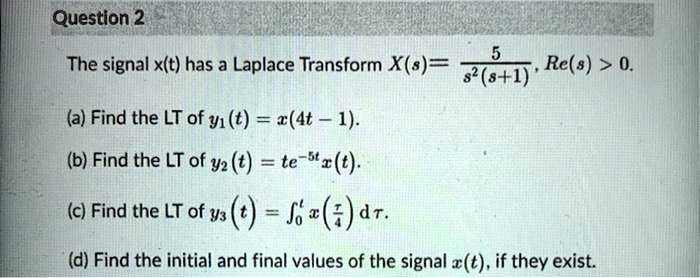 The signal x(t) has a Laplace Transform X(s) = 5 / (s^2(s+1)), Re(s) > 0.
(a) Find the LT of y1(t) = x(4t - 1).
(b) Find the LT of y2(t) = te^(-5t)x(t).
(c) Find the LT of y3(t) = integral0^t x(tau/4) d tau.
(d) Find the initial and final values of the signal x(t), if they exist.