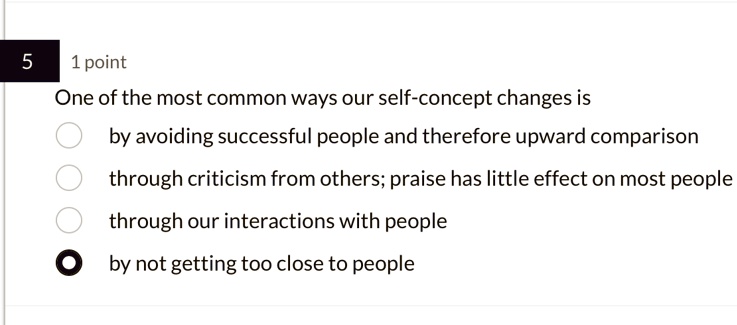 5
1 point
One of the most common ways our self-concept changes is
by avoiding successful people and therefore upward comparison
through criticism from others; praise has little effect on most people
through our interactions with people
by not getting too close to people
