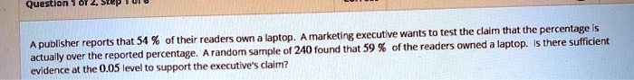 A publisher reports that 54 % of their readers own a laptop. A marketing executive wants to test the claim that the percentage is actually over the reported percentage. A random sample of 240 found that 59 % of the readers owned a laptop. Is there sufficient evidence at the 0.05 level to support the executive's claim?