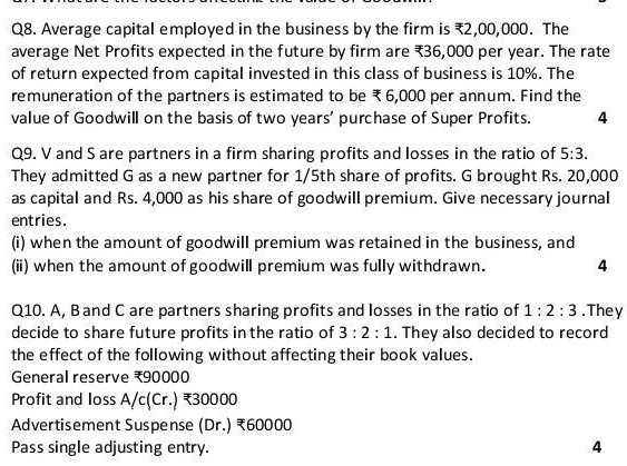 Q8. Average capital employed in the business by the firm is ?2,00,000. The
average Net Profits expected in the future by firm are ?36,000 per year. The rate
of return expected from capital invested in this class of business is 10%. The
remuneration of the partners is estimated to be ?6,000 per annum. Find the
value of Goodwill on the basis of two years' purchase of Super Profits.
4
Q9. V and S are partners in a firm sharing profits and losses in the ratio of 5:3.
They admitted G as a new partner for 1/5th share of profits. G brought Rs. 20,000
as capital and Rs. 4,000 as his share of goodwill premium. Give necessary journal
entries.
(i) when the amount of goodwill premium was retained in the business, and
(ii) when the amount of goodwill premium was fully withdrawn.
4
Q10. A, B and C are partners sharing profits and losses in the ratio of 1: 2: 3. They
decide to share future profits in the ratio of 3: 2: 1. They also decided to record
the effect of the following without affecting their book values.
General reserve ?90000
Profit and loss A/c(Cr.) ?30000
Advertisement Suspense (Dr.) ?60000
Pass single adjusting entry.
4