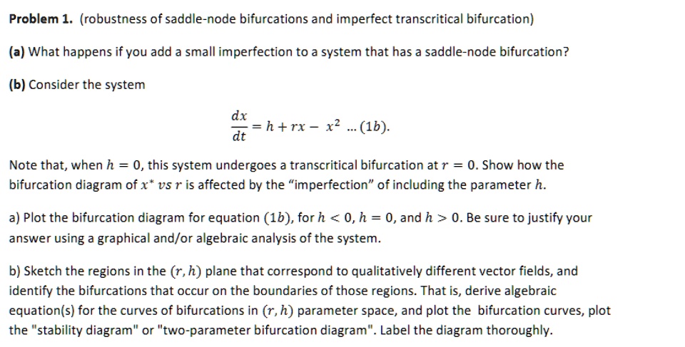 Problem 1. (robustness of saddle-node bifurcations and imperfect transcritical bifurcation)
(a) What happens if you add a small imperfection to a system that has a saddle-node bifurcation?
(b) Consider the system
(dx)/(dt) = h + rx - x^2 ... (1b).
Note that, when h = 0, this system undergoes a transcritical bifurcation at r = 0. Show how the
bifurcation diagram of x^* vs r is affected by the ïmperfectionöf including the parameter h.
a) Plot the bifurcation diagram for equation (1b), for h < 0, h = 0, and h > 0. Be sure to justify your
answer using a graphical and/or algebraic analysis of the system.
b) Sketch the regions in the (r, h) plane that correspond to qualitatively different vector fields, and
identify the bifurcations that occur on the boundaries of those regions. That is, derive algebraic
equation(s) for the curves of bifurcations in (r, h) parameter space, and plot the bifurcation curves, plot
the s̈tability diagramör ẗwo-parameter bifurcation diagram.̈ Label the diagram thoroughly.