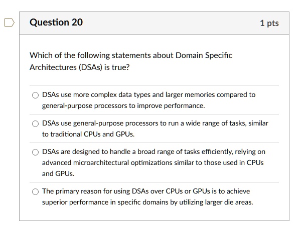 question 20 1 pts which of the following statements about domain specific architectures dsas is true dsas use more complex data types and larger memories compared to general purpose processo 79855
