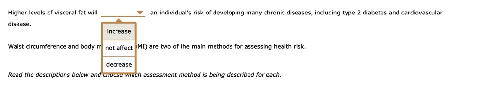 Higher levels of visceral fat will [increase/not affect/decrease] an individual's risk of developing many chronic diseases, including type 2 diabetes and cardiovascular disease. Waist circumference and body mass index (BMI) are two of the main methods for assessing health risk. Read the descriptions below and choose which assessment method is being described for each.