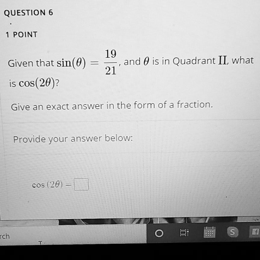 QUESTION 6

1 POINT

Given that sin(?) = 19/21, and ? is in Quadrant II, what is cos(2?)?

Give an exact answer in the form of a fraction.

Provide your answer below:

cos(2?) =
