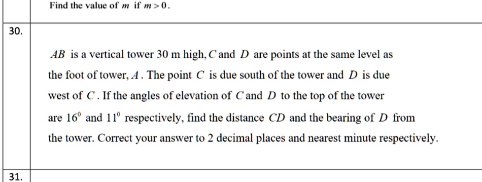 30.
Find the value of m if m>0.
AB is a vertical tower 30 m high, C and D are points at the same level as
the foot of tower, A. The point C is due south of the tower and D is due
west of C. If the angles of elevation of C and D to the top of the tower
are 16º and 11º respectively, find the distance CD and the bearing of D from
the tower. Correct your answer to 2 decimal places and nearest minute respectively.
31.