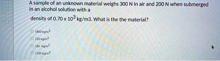 A sample of an unknown material weighs 300 N in air and 200 N when submerged in an alcohol solution with a density of 0.70 x 10^3 kg/m3. What is the the material?

1800 kg/m3
210 kg/m3
180 kg/m3
2100 kg/m3