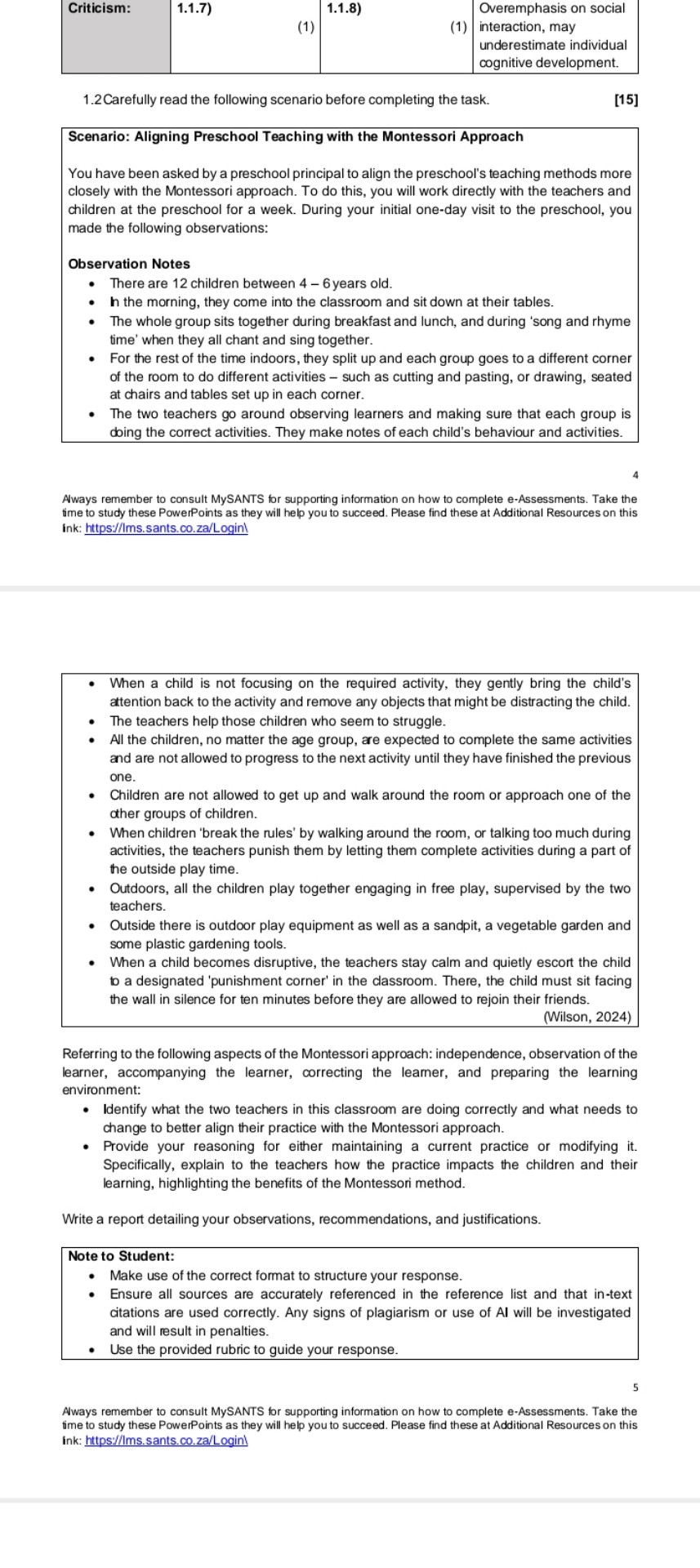 Criticism:
1.1.7)
1.1.8)
Overemphasis on social
interaction, may
underestimate individual
cognitive development.
1.2Carefully read the following scenario before completing the task.
[15]
Scenario: Aligning Preschool Teaching with the Montessori Approach
You have been asked by a preschool principal to align the preschool's teaching methods more closely with the Montessori approach. To do this, you will work directly with the teachers and children at the preschool for a week. During your initial one-day visit to the preschool, you made the following observations:

Observation Notes
- There are 12 children between 4-6 years old.
- 𝐥 the morning, they come into the classroom and sit down at their tables.
- The whole group sits together during breakfast and lunch, and during 'song and rhyme time' when they all chant and sing together.
- For the rest of the time indoors, they split up and each group goes to a different corner of the room to do different activities - such as cutting and pasting, or drawing, seated at chairs and tables set up in each corner.
- The two teachers go around observing learners and making sure that each group is doing the correct activities. They make notes of each child's behaviour and activities.
4
Aways remember to consult MySANTS for supporting information on how to complete e-Assessments. Take the time to study these PowerPoints as they will help you to succeed. Please find these at Additional Resources on this ink: https://Ims.sants.co.za/Login!
- When a child is not focusing on the required activity, they gently bring the child's attention back to the activity and remove any objects that might be distracting the child.
- The teachers help those children who seem to struggle.
- All the children, no matter the age group, are expected to complete the same activities and are not allowed to progress to the next activity until they have finished the previous one.
- Children are not allowed to get up and walk around the room or approach one of the ather groups of children.
- When children 'break the rules' by walking around the room, or talking too much during activities, the teachers punish them by letting them complete activities during a part of the outside play time.
- Outdoors, all the children play together engaging in free play, supervised by the two teachers.
- Outside there is outdoor play equipment as well as a sandpit, a vegetable garden and some plastic gardening tools.
- When a child becomes disruptive, the teachers stay calm and quietly escort the child to a designated 'punishment corner' in the classroom. There, the child must sit facing the wall in silence for ten minutes before they are allowed to rejoin their friends.
(Wilson, 2024)
Referring to the following aspects of the Montessori approach: independence, observation of the learner, accompanying the learner, correcting the leamer, and preparing the learning environment:
- Identify what the two teachers in this classroom are doing correctly and what needs to change to better align their practice with the Montessori approach.
- Provide your reasoning for either maintaining a current practice or modifying it. Specifically, explain to the teachers how the practice impacts the children and their learning, highlighting the benefits of the Montessori method.

Write a report detailing your observations, recommendations, and justifications.
Note to Student:
- Make use of the correct format to structure your response.
- Ensure all sources are accurately referenced in the reference list and that in-text citations are used correctly. Any signs of plagiarism or use of Al will be investigated and will result in penalties.
- Use the provided rubric to guide your response.
5
Aways remember to consult MySANTS for supporting information on how to complete e-Assessments. Take the
time to study these PowerPoints as they will help you to succeed. Please find these at Additional Resources on this
ink: https://Ims.sants.co.za/Login!