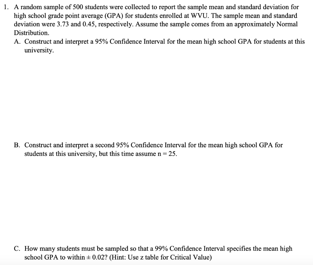 1. A random sample of 500 students were collected to report the sample mean and standard deviation for high school grade point average (GPA) for students enrolled at WVU. The sample mean and standard deviation were 3.73 and 0.45, respectively. Assume the sample comes from an approximately Normal Distribution.
A. Construct and interpret a 95% Confidence Interval for the mean high school GPA for students at this university.
B. Construct and interpret a second 95% Confidence Interval for the mean high school GPA for students at this university, but this time assume n = 25.
C. How many students must be sampled so that a 99% Confidence Interval specifies the mean high school GPA to within ± 0.02? (Hint: Use z table for Critical Value)