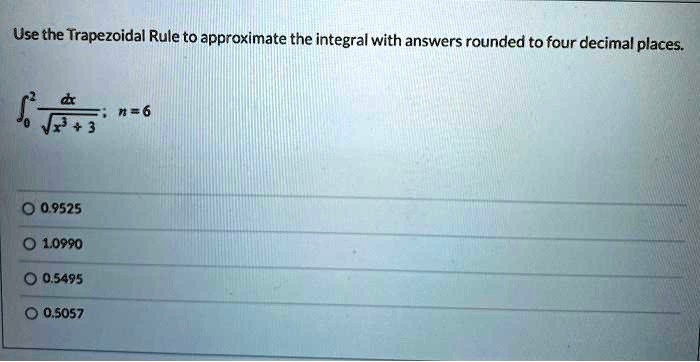 Use the Trapezoidal Rule to approximate the integral with answers rounded to four decimal places.

??² dx / ?(x³ + 3); n = 6

0.9525
1.0990
0.5495
0.5057