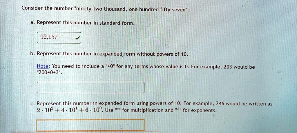 Consider the number "ninety-two thousand, one hundred fifty-seven".
a. Represent this number in standard form.
92,157
b. Represent this number in expanded form without powers of 10.
Note: You need to include a "0" for any terms whose value is 0. For example, 203 would be
"20003".
c. Represent this number in expanded form using powers of 10. For example, 246 would be written as
2 ·10^2  4 ·10^1  6 ·10^0. Use "*" for multiplication and "^" for exponents.