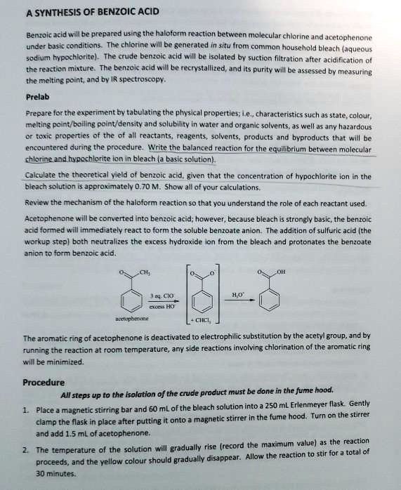 A SYNTHESIS OF BENZOIC ACID
Benzoic acid will be prepared using the haloform reaction between molecular chlorine and acetophenone
under basic conditions. The chlorine will be generated in situ from common household bleach (aqueous
sodium hypochlorite). The crude benzoic acid will be isolated by suction filtration after acidification of
the reaction mixture. The benzoic acid will be recrystallized, and its purity will be assessed by measuring
the melting point, and by IR spectroscopy.

Prelab
Prepare for the experiment by tabulating the physical properties; i.e., characteristics such as state, colour,
melting point/boiling point/density and solubility in water and organic solvents, as well as any hazardous
or toxic properties of the of all reactants, reagents, solvents, products and byproducts that will be
encountered during the procedure. Write the balanced reaction for the equilibrium between molecular
chlorine and hypochlorite ion in bleach (a basic solution).

Calculate the theoretical yield of benzoic acid, given that the concentration of hypochlorite ion in the
bleach solution is approximately 0.70 M. Show all of your calculations.

Review the mechanism of the haloform reaction so that you understand the role of each reactant used.

Acetophenone will be converted into benzoic acid; however, because bleach is strongly basic, the benzoic
acid formed will immediately react to form the soluble benzoate anion. The addition of sulfuric acid (the
workup step) both neutralizes the excess hydroxide ion from the bleach and protonates the benzoate
anion to form benzoic acid.

The aromatic ring of acetophenone is deactivated to electrophilic substitution by the acetyl group, and by
running the reaction at room temperature, any side reactions involving chlorination of the aromatic ring
will be minimized.

Procedure
All steps up to the isolation of the crude product must be done in the fume hood.
1. Place a magnetic stirring bar and 60 mL of the bleach solution into a 250 mL Erlenmeyer flask. Gently
clamp the flask in place after putting it onto a magnetic stirrer in the fume hood. Turn on the stirrer
and add 1.5 mL of acetophenone.
2. The temperature of the solution will gradually rise (record the maximum value) as the reaction
proceeds, and the yellow colour should gradually disappear. Allow the reaction to stir for a total of
30 minutes.