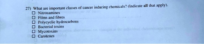 27) What are important classes of cancer inducing chemicals? (Indicate all that apply).
Nitrosamines
Films and fibres
Polycyclic hydrocarbons
Bacterial toxins
Mycotoxins
Carotenes