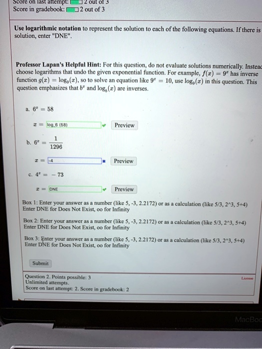 Use logarithmic notation to represent the solution to each of the following equations. If there is solution, enter "DNE".

Professor Lapan's Helpful Hint: For this question, do not evaluate solutions numerically. Instead, choose logarithms that undo the given exponential function. For example, f(x) = 9^x has inverse function g(x) = log9(x), so to solve an equation like 9^x = 10, use log9(x) in this question. This question emphasizes that b^x and logb(x) are inverses.

a. 6^x = 58
   x = log6 (58)

b. 6^x = 1/1296
   x = -4

c. 4^x = - 73
   x = DNE

Box 1: Enter your answer as a number (like 5, -3, 2.2172) or as a calculation (like 5/3, 2^3, 5+4) Enter DNE for Does Not Exist, oo for Infinity

Box 2: Enter your answer as a number (like 5, -3, 2.2172) or as a calculation (like 5/3, 2^3, 5+4) Enter DNE for Does Not Exist, oo for Infinity

Box 3: Enter your answer as a number (like 5, -3, 2.2172) or as a calculation (like 5/3, 2^3, 5+4) Enter DNE for Does Not Exist, oo for Infinity