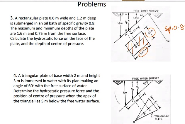 Problems
3. A rectangular plate 0.6 m wide and 1.2 m deep
is submerged in an oil bath of specific gravity 0.8.
The maximum and minimum depths of the plate
are 1.6 m and 0.75 m from the free surface.
Calculate the hydrostatic force on the face of the
plate, and the depth of centre of pressure.
4. A triangular plate of base width 2 m and height
3 m is immersed in water with its plan making an
angle of 60º with the free surface of water.
Determine the hydrostatic pressure force and the
position of centre of pressure when the apex of
the triangle lies 5 m below the free water surface.