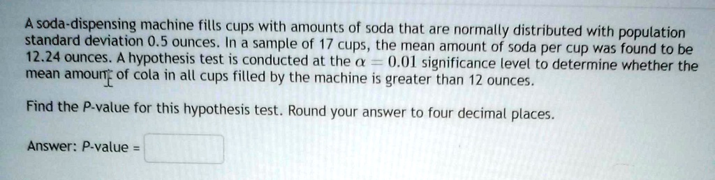 A soda-dispensing machine fills cups with amounts of soda that are normally distributed with population standard deviation 0.5 ounces. In a sample of 17 cups, the mean amount of soda per cup was found to be 12.24 ounces. A hypothesis test is conducted at the alpha = 0.01 significance level to determine whether the mean amount of cola in all cups filled by the machine is greater than 12 ounces.

Find the P-value for this hypothesis test. Round your answer to four decimal places.

Answer: P-value =