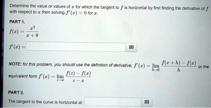 Determine the value or values of x for which the tangent to f is horizontal by first finding the derivative of f with respect to x then solving f'(x) = 0 for x.

PART 1.
f(x) = x^2 / (x + 9)
f'(x) =

NOTE: for this problem, you should use the definition of derivative, f'(x) = limh->0 (f(x + h) - f(x)) / h or the equivalent form f'(x) = limz->x (f(z) - f(x)) / (z - x)

PART 2.
The tangent to the curve is horizontal at: