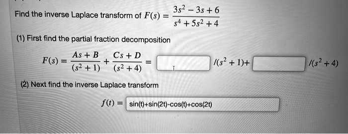 Find the inverse Laplace transform of F(s) = frac3s^2 - 3s + 6s^4 + 5s^2 + 4
(1) First find the partial fraction decomposition
F(s) = fracAs + B(s^2 + 1) + fracCs + D(s^2 + 4) = frac(s^2 + 1) + frac(s^2 + 4)
(2) Next find the inverse Laplace transform
f(t) = sin(t) + sin(2t) - cos(t) + cos(2t)