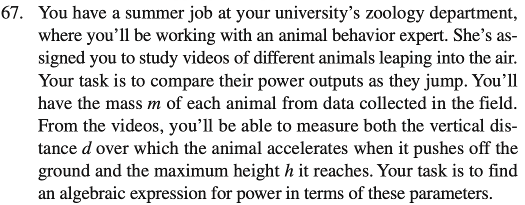 67. You have a summer job at your university’s zoology department, where you’ll be working with an animal behavior expert. She’s assigned you to study videos of different animals leaping into the air. Your task is to compare their power outputs as they jump. You’ll have the mass m of each animal from data collected in the field. From the videos, you’ll be able to measure both the vertical distance d over which the animal accelerates when it pushes off the ground and the maximum height h it reaches. Your task is to find an algebraic expression for power in terms of these parameters.