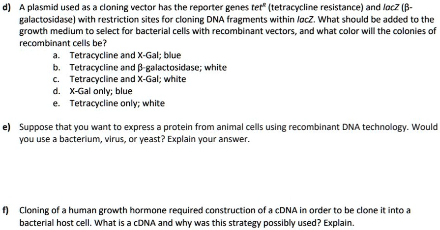 d) A plasmid used as a cloning vector has the reporter genes tetR (tetracycline resistance) and lacZ (?-galactosidase) with restriction sites for cloning DNA fragments within lacZ. What should be added to the growth medium to select for bacterial cells with recombinant vectors, and what color will the colonies of recombinant cells be?
a. Tetracycline and X-Gal; blue
b. Tetracycline and ?-galactosidase; white
c. Tetracycline and X-Gal; white
d. X-Gal only; blue
e. Tetracycline only; white

e) Suppose that you want to express a protein from animal cells using recombinant DNA technology. Would you use a bacterium, virus, or yeast? Explain your answer.

f) Cloning of a human growth hormone required construction of a cDNA in order to be clone it into a bacterial host cell. What is a cDNA and why was this strategy possibly used? Explain.