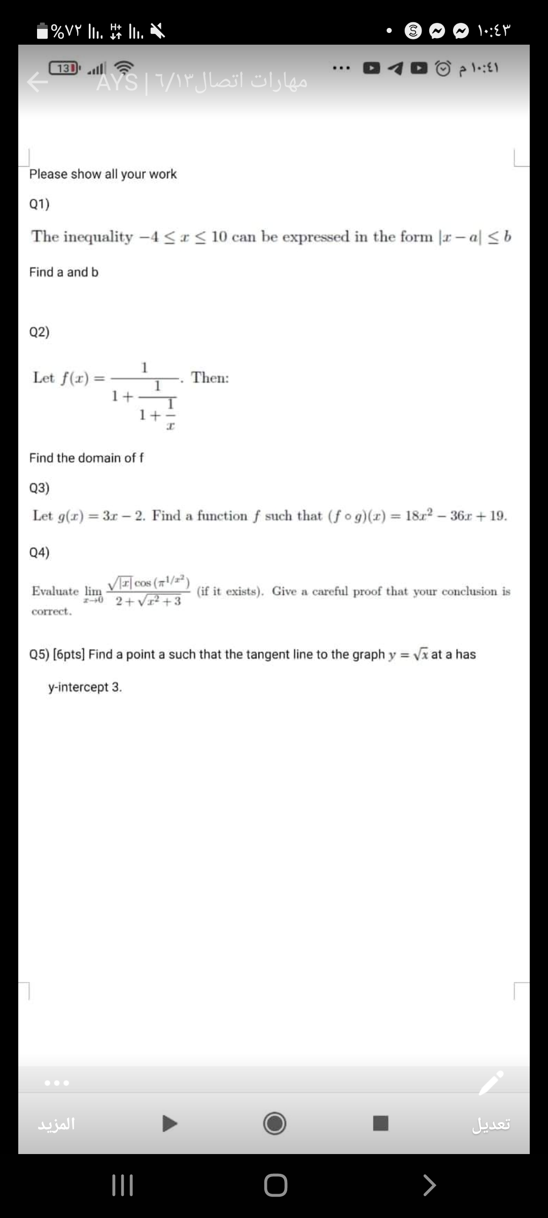 %VY 110+↑^++1,+
- ?) ∼ 1 ·: ε
Please show all your work
Q1)
The inequality -4 ≤ x ≤ 10 can be expressed in the form |x-a| ≤ b
Find a and b
Q2)
Let f(x)=(1)/(1+(1)/(1+(1)/(x))). Then:
Find the domain of f
Q3)
Let g(x)=3 x-2. Find a function f such that (f ∘ g)(x)=18 x^2-36 x+19.
Q4)
Evaluate limx → 0(√(|x|)cos(π^1 / x^2))/(2+√(x^2+3)) (if it exists). Give a careful proof that your conclusion is correct.
Q5) [6pts] Find a point a such that the tangent line to the graph y=√(x) at a has y-intercept 3