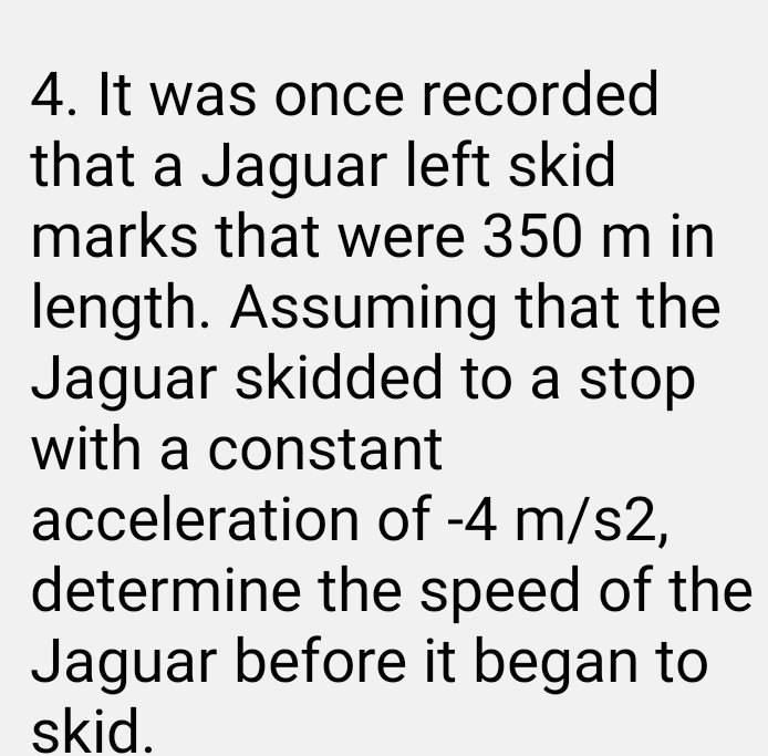 4. It was once recorded that a Jaguar left skid marks that were 350  m in length. Assuming that the Jaguar skidded to a stop with a constant acceleration of -4  m / s 2, determine the speed of the Jaguar before it began to skid.