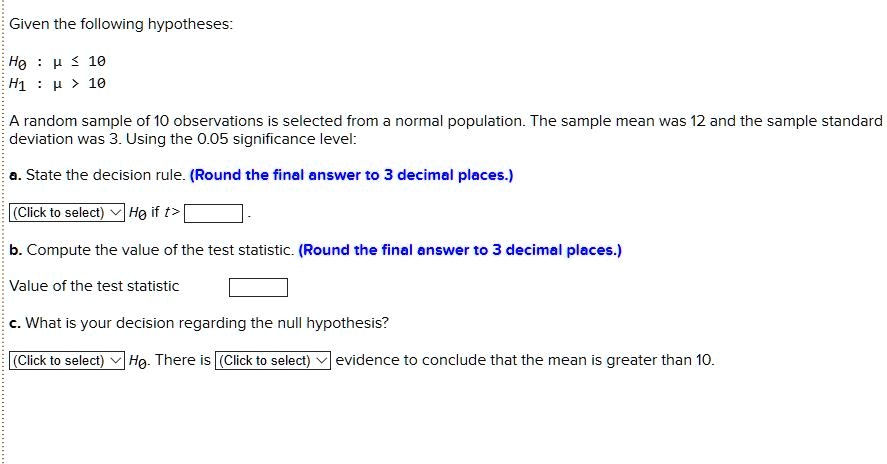 Given the following hypotheses:
H0 : ? ? 10
H1 : ? > 10
A random sample of 10 observations is selected from a normal population. The sample mean was 12 and the sample standard deviation was 3. Using the 0.05 significance level:
a. State the decision rule. (Round the final answer to 3 decimal places.)
(Click to select) H0 if t > 
b. Compute the value of the test statistic. (Round the final answer to 3 decimal places.)
Value of the test statistic
c. What is your decision regarding the null hypothesis?
(Click to select) H0. There is (Click to select) evidence to conclude that the mean is greater than 10.