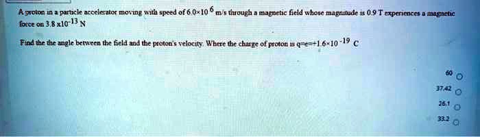 A proton in a particle accelerator moving with speed of 6.0!10^6 m/s through a magnetic field whose magnitude is 0.9 T experiences a magnetic force on 3.8 x 10^-13 N
Find the the angle between the field and the proton's velocity. Where the charge of proton is q=e=+1.6!10^-19 C

60
37.42
26.1
33.2