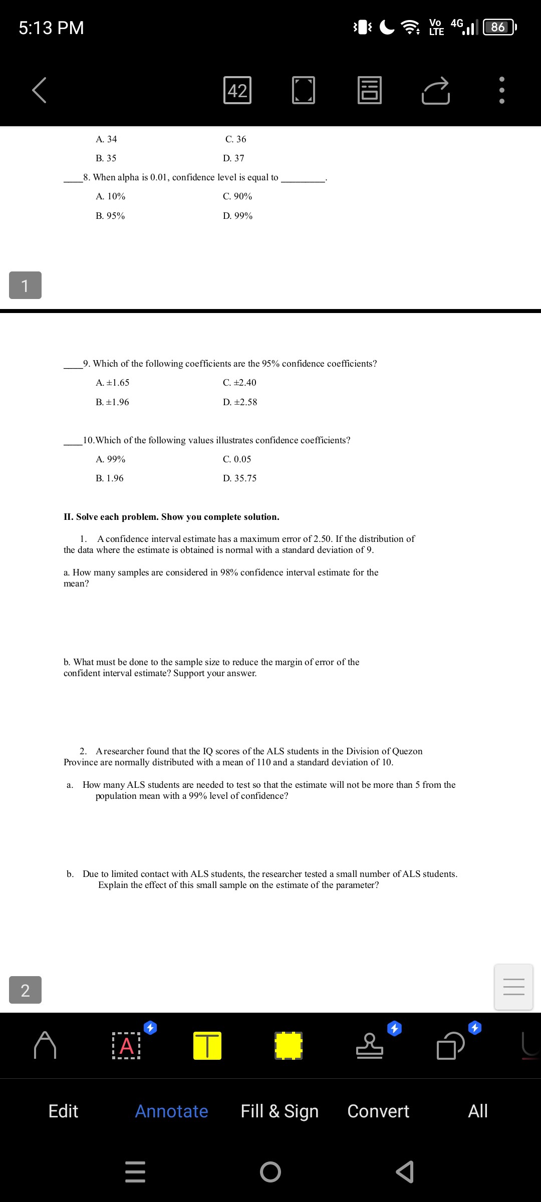 5:13 PM
42
A. 34
C. 36
B. 35
D. 37
 8. When alpha is 0.01 , confidence level is equal to 
A. 10 %
C. 90 %
B. 95 %
D. 99 %
1
 9. Which of the following coefficients are the 95 % confidence coefficients?
A. ± 1.65
C. ± 2.40
B. ± 1.96
D. ± 2.58
 10. Which of the following values illustrates confidence coefficients?
A. 99 %
C. 0.05
B. 1.96
D. 35.75
II. Solve each problem. Show you complete solution.
1. A confidence interval estimate has a maximum error of 2.50. If the distribution of the data where the estimate is obtained is normal with a standard deviation of 9 .
a. How many samples are considered in 98 % confidence interval estimate for the mean?
b. What must be done to the sample size to reduce the margin of error of the confident interval estimate? Support your answer.
2. A researcher found that the IQ scores of the ALS students in the Division of Quezon Province are normally distributed with a mean of 110 and a standard deviation of 10 .
a. How many ALS students are needed to test so that the estimate will not be more than 5 from the population mean with a 99 % level of confidence?
b. Due to limited contact with ALS students, the researcher tested a small number of ALS students. Explain the effect of this small sample on the estimate of the parameter?
2
Edit
Annotate
Fill & Sign
Convert